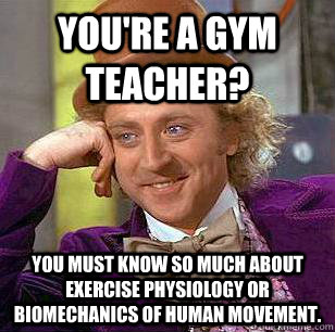 You're a gym teacher? You must know so much about exercise physiology or biomechanics of human movement. - You're a gym teacher? You must know so much about exercise physiology or biomechanics of human movement.  Condescending Wonka