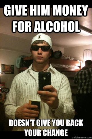 Give him money for alcohol  Doesn't give you back your change  ShitHead