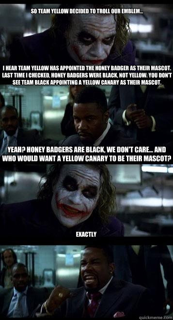 SO TEAM YELLOW DECIDED TO TROLL OUR EMBLEM... 







I hear team yellow has appointed the honey badger as their mascot. Last time I checked, honey badgers WERE black, not yellow. YOU DON'T SEE TEAM BLACK APPOINTING A YELLOW CANARY AS THEIR MASCOT. yeah?   Joker with Black guy