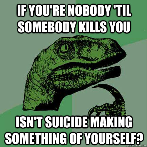 if you're nobody 'til somebody kills you isn't suicide making something of yourself?  Philosoraptor