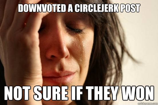 downvoted a circlejerk post not sure if they won  First World Problems