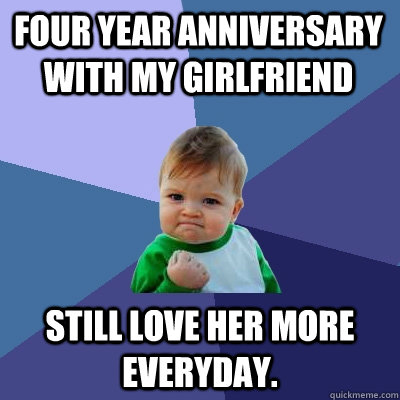 FOUR YEAR ANNIVERSARY WITH MY GIRLFRIEND STILL LOVE HER MORE EVERYDAY. - FOUR YEAR ANNIVERSARY WITH MY GIRLFRIEND STILL LOVE HER MORE EVERYDAY.  Success Kid