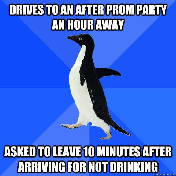 Drives to an after prom party an hour away Asked to leave 10 minutes after arriving for not drinking  Socially Awkward Penguin