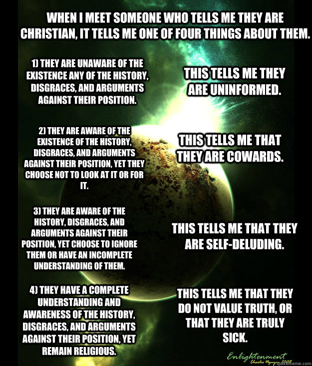 When I meet someone who tells me they are Christian, it tells me one of four things about them. 1) They are unaware of the existence any of the history, disgraces, and arguments against their position.  2) They are aware of the existence of the history, d - When I meet someone who tells me they are Christian, it tells me one of four things about them. 1) They are unaware of the existence any of the history, disgraces, and arguments against their position.  2) They are aware of the existence of the history, d  Rational Orbit