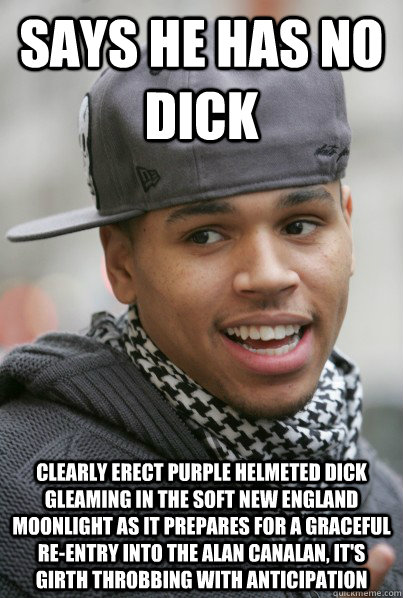 Says he has no dick clearly erect purple helmeted dick gleaming in the soft new england moonlight as it prepares for a graceful re-entry into the alan canalan, it's girth throbbing with anticipation - Says he has no dick clearly erect purple helmeted dick gleaming in the soft new england moonlight as it prepares for a graceful re-entry into the alan canalan, it's girth throbbing with anticipation  Scumbag Chris Brown