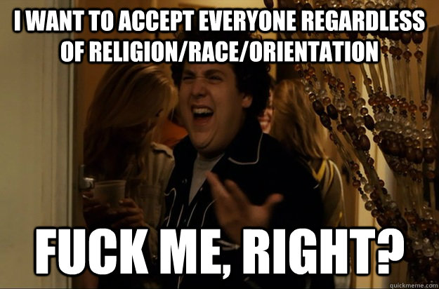 I want to accept everyone regardless of religion/race/orientation Fuck Me, Right? - I want to accept everyone regardless of religion/race/orientation Fuck Me, Right?  Fuck Me, Right