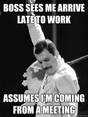 Boss sees me arrive late to work assumes I'm coming from a meeting  Freddie Mercury