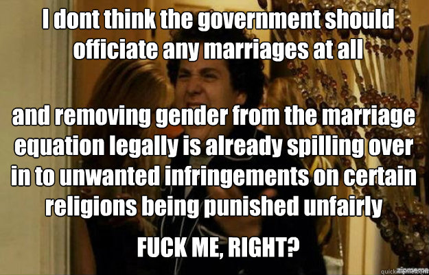 I dont think the government should officiate any marriages at all FUCK ME, RIGHT? and removing gender from the marriage equation legally is already spilling over in to unwanted infringements on certain religions being punished unfairly  fuck me right