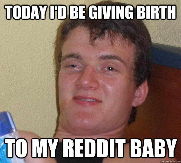 Today I'd be giving birth to my reddit baby - Today I'd be giving birth to my reddit baby  10 Guy