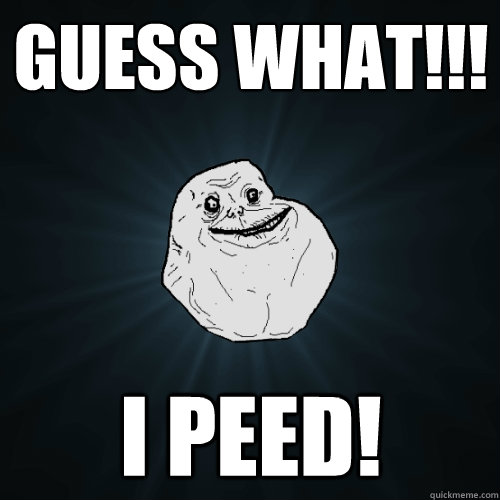 Guess what!!! I peed!  Forever Alone