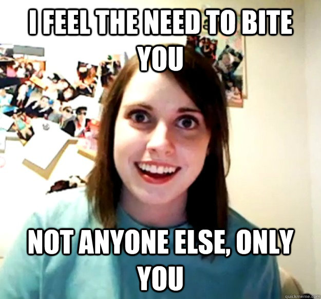 I feel the need to bite you Not anyone else, only you  Overly Attached Girlfriend