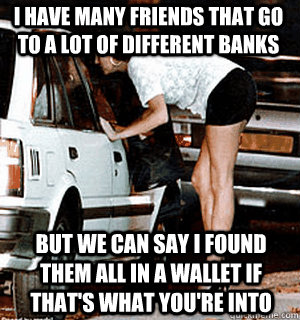 I Have many friends that go to a lot of different banks But we can say i found them all in a wallet if that's what you're into  Karma Whore
