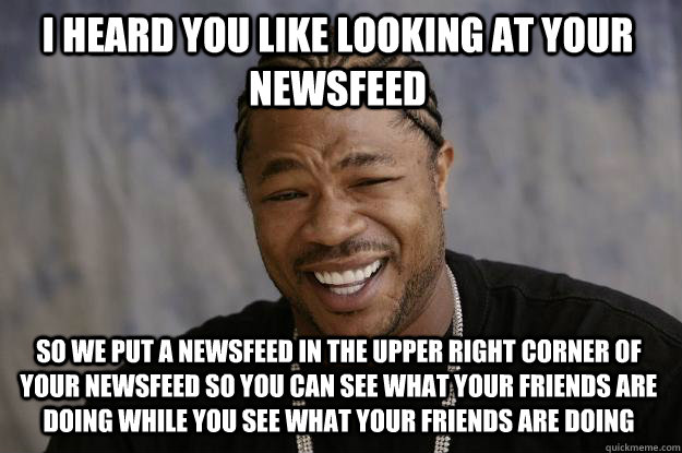 I heard you like looking at your newsfeed So we put a newsfeed in the upper right corner of your newsfeed so you can see what your friends are doing while you see what your friends are doing  Xzibit meme