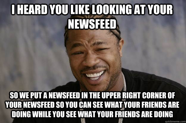 I heard you like looking at your newsfeed So we put a newsfeed in the upper right corner of your newsfeed so you can see what your friends are doing while you see what your friends are doing - I heard you like looking at your newsfeed So we put a newsfeed in the upper right corner of your newsfeed so you can see what your friends are doing while you see what your friends are doing  Xzibit meme