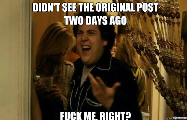 Didn't see the original post 
two days ago FUCK ME, RIGHT?  fuck me right