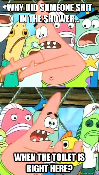 why did someone shit
in the shower... when the toilet is right here?  Push it somewhere else Patrick