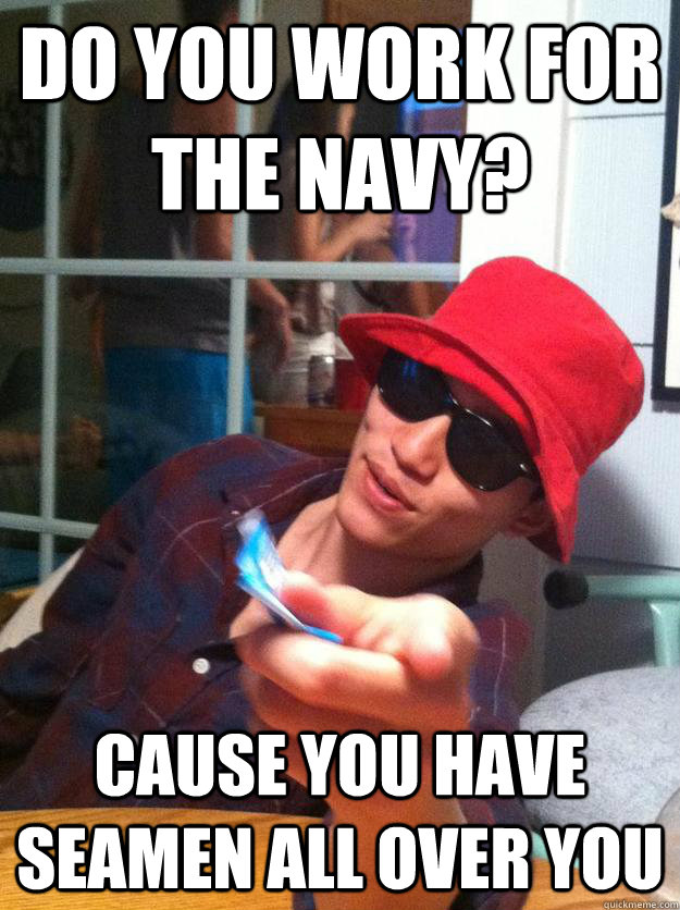Do you work for the Navy? Cause you have seamen all over you  