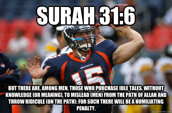 SURAH 31:6 But there are, among men, those who purchase idle tales, without knowledge (or meaning), to mislead (men) from the Path of Allah and throw ridicule (on the Path): for such there will be a Humiliating Penalty. - SURAH 31:6 But there are, among men, those who purchase idle tales, without knowledge (or meaning), to mislead (men) from the Path of Allah and throw ridicule (on the Path): for such there will be a Humiliating Penalty.  Misc