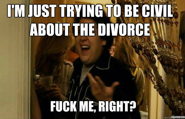 I'm just trying to be civil about the divorce FUCK ME, RIGHT?  fuck me right