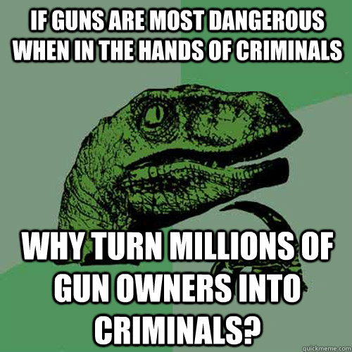 If guns are most dangerous when in the hands of criminals why turn millions of gun owners into criminals?  Philosoraptor