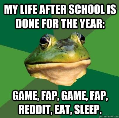 My life after school is done for the year:  Game, Fap, Game, Fap, Reddit, Eat, Sleep.  Foul Bachelor Frog