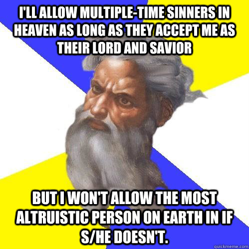 I'll allow multiple-time sinners in heaven as long as they accept me as their lord and savior but i won't allow the most altruistic person on earth in if s/he doesn't.  Advice God