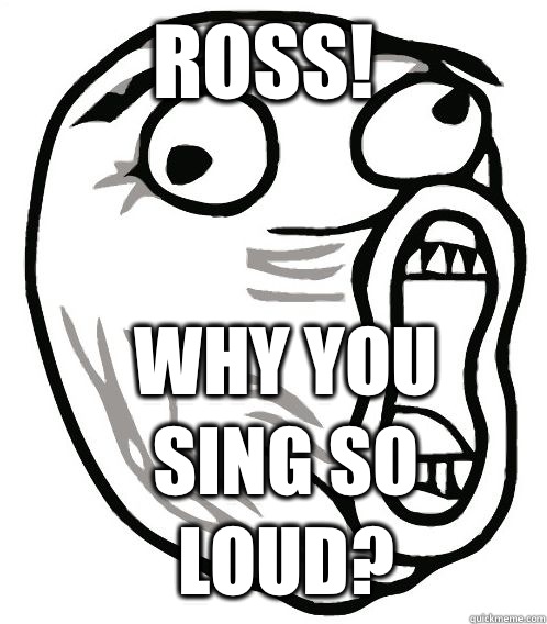 Ross! Why You Sing So Loud?  