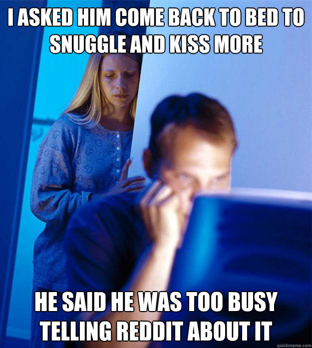i asked him come back to bed to snuggle and kiss more he said he was too busy telling reddit about it  Redditors Wife
