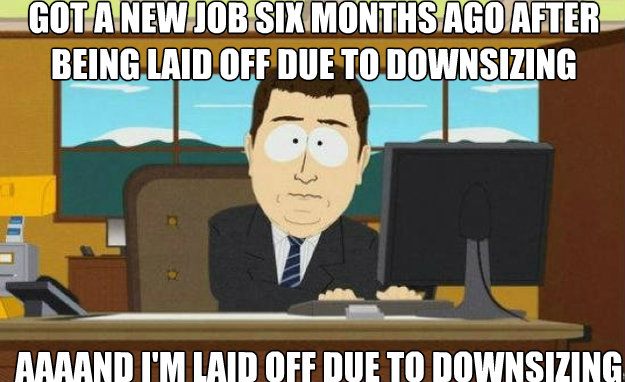 Got a new job six months ago after being laid off due to downsizing AAAAND I'm laid off due to downsizing   aaaand its gone