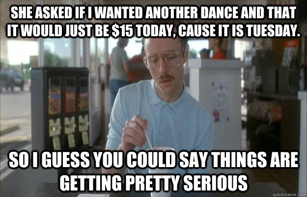 she asked if i wanted another dance and that it would just be $15 today, cause it is tuesday. So i guess you could say things are getting pretty serious - she asked if i wanted another dance and that it would just be $15 today, cause it is tuesday. So i guess you could say things are getting pretty serious  Gettin Pretty Serious