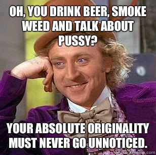 Oh, you drink beer, smoke weed and talk about pussy?  Your absolute originality must never go unnoticed.  Condescending Wonka