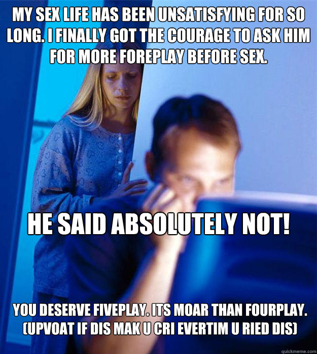 My sex life has been unsatisfying for so long. I finally got the courage to ask him for more foreplay before sex. he said absolutely NOT! You deserve Fiveplay. Its moar than fourplay. (upvoat if dis mak U cri evertim U ried dis)  Redditors Wife