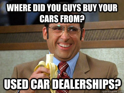 where did you guys buy your cars from? used car dealerships?  Brick Tamland