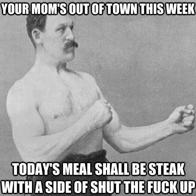 Your mom's out of town this week Today's meal shall be steak with a side of shut the fuck up  