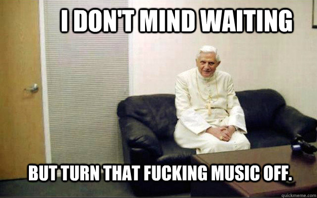 I don't mind waiting But turn that fucking music off. - I don't mind waiting But turn that fucking music off.  Pope couch