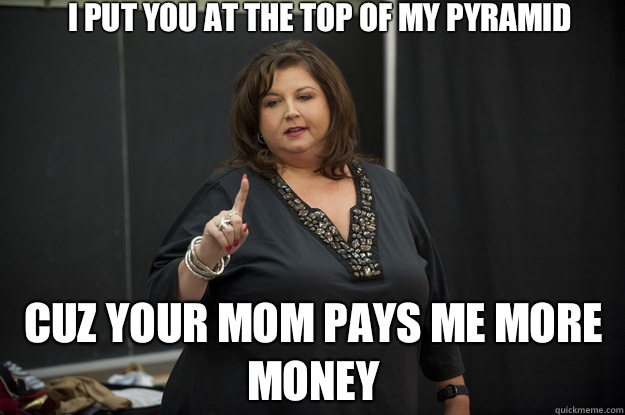 I put you at the top of my pyramid Cuz your mom pays me more money - I put you at the top of my pyramid Cuz your mom pays me more money  Abby Lee Miller