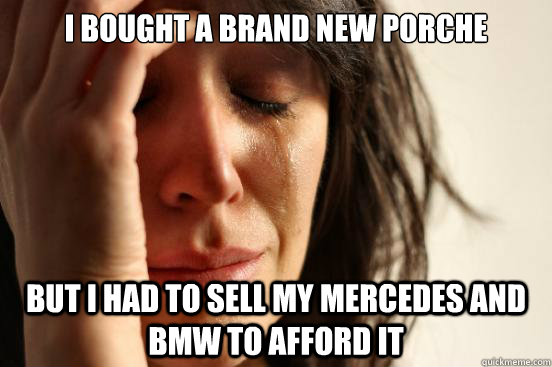 I bought a brand new porche but i had to sell my mercedes and bmw to afford it  First World Problems