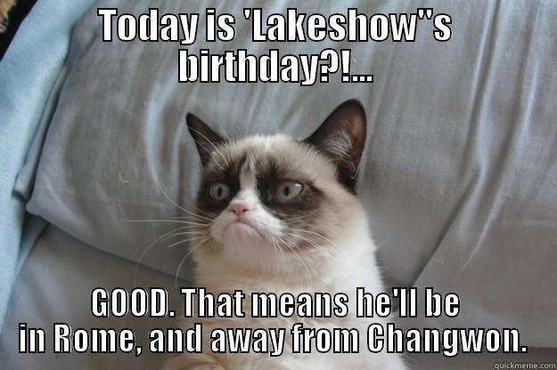 TODAY IS 'LAKESHOW''S BIRTHDAY?!... GOOD. THAT MEANS HE'LL BE IN ROME, AND AWAY FROM CHANGWON.  Grumpy Cat