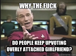 why the fuck Do people keep upvoting overly attached girlfriend?  Annoyed Picard
