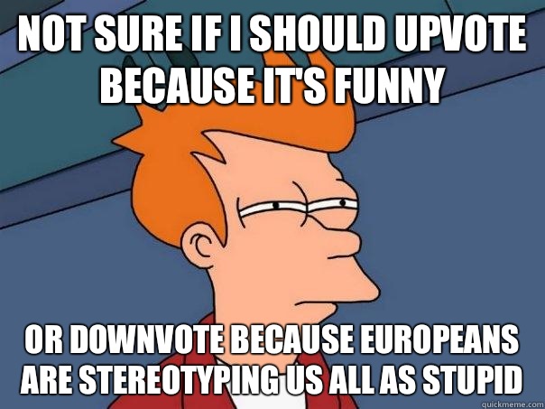 Not sure if I should upvote because it's funny  Or downvote because Europeans are stereotyping us all as stupid  Futurama Fry
