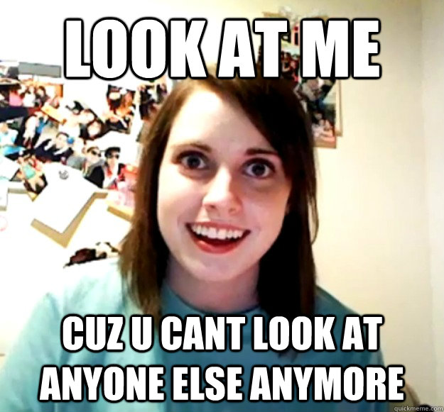 look at me cuz u cant look at anyone else anymore   Overly Attached Girlfriend