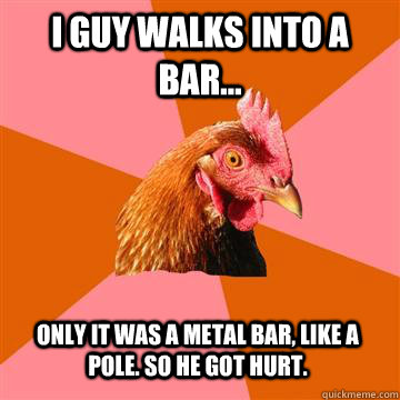 i guy walks into a bar... only it was a metal bar, like a pole. so he got hurt.  Anti-Joke Chicken