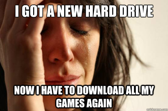I got a new hard drive now i have to download all my games again  First World Problems