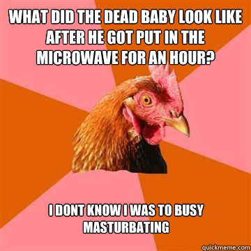 what did the dead baby look like after he got put in the microwave for an hour? I dont know i was to busy masturbating   True story now anti joke chicken