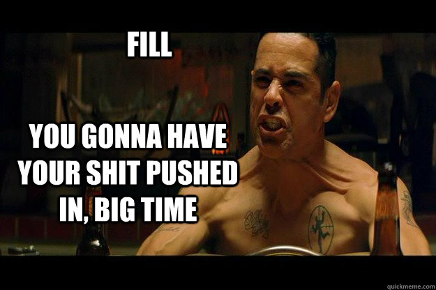 FILL YOU GONNA HAVE YOUR SHIT PUSHED IN, BIG TIME  