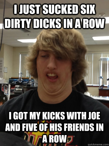 i just sucked six dirty dicks in a row i got my kicks with joe and five of his friends in a row - i just sucked six dirty dicks in a row i got my kicks with joe and five of his friends in a row  SawceBoss