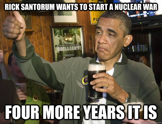 RIck santorum wants to start a nuclear war four more years it is  Upvoting Obama