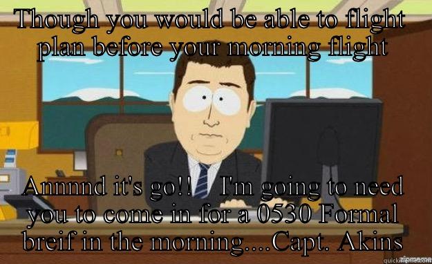 THOUGH YOU WOULD BE ABLE TO FLIGHT  PLAN BEFORE YOUR MORNING FLIGHT ANNNND IT'S GO!!    I'M GOING TO NEED YOU TO COME IN FOR A 0530 FORMAL BREIF IN THE MORNING....CAPT. AKINS aaaand its gone