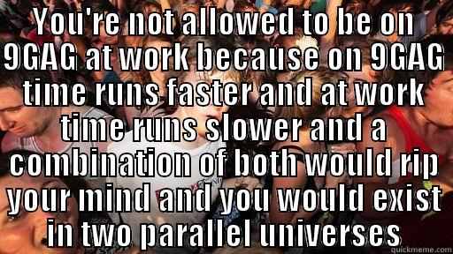 YOU'RE NOT ALLOWED TO BE ON 9GAG AT WORK BECAUSE ON 9GAG TIME RUNS FASTER AND AT WORK TIME RUNS SLOWER AND A COMBINATION OF BOTH WOULD RIP YOUR MIND AND YOU WOULD EXIST IN TWO PARALLEL UNIVERSES  Sudden Clarity Clarence