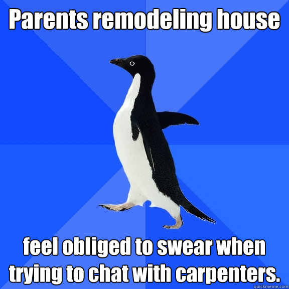 Parents remodeling house feel obliged to swear when trying to chat with carpenters.  Socially Awkward Penguin